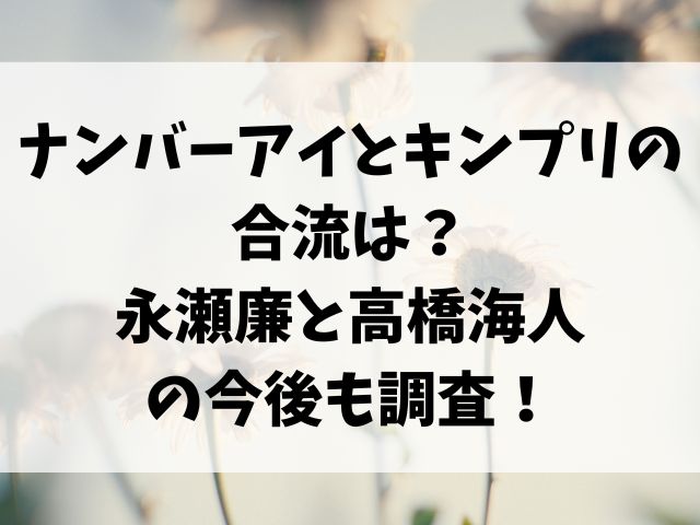 ナンバーアイとキンプリの合流は？永瀬廉と高橋海人の今後も調査！