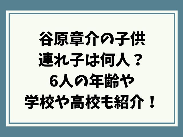 谷原章介の子供で連れ子は何人？6人の年齢や学校や高校も紹介！