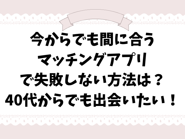 今からでも間に合う マッチングアプリ で失敗しない方法は？ 40代からでも出会いたい！