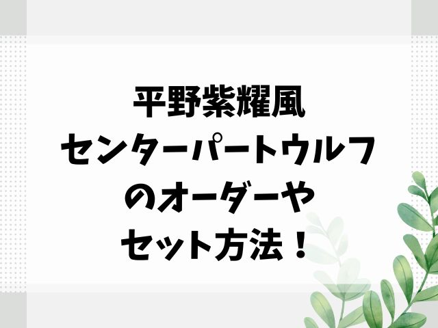 平野紫耀風センターパートウルフのオーダーやセット方法を紹介！