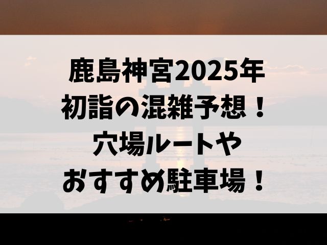 鹿島神宮2025年初詣の混雑予想！穴場ルートやおすすめ駐車場も紹介！